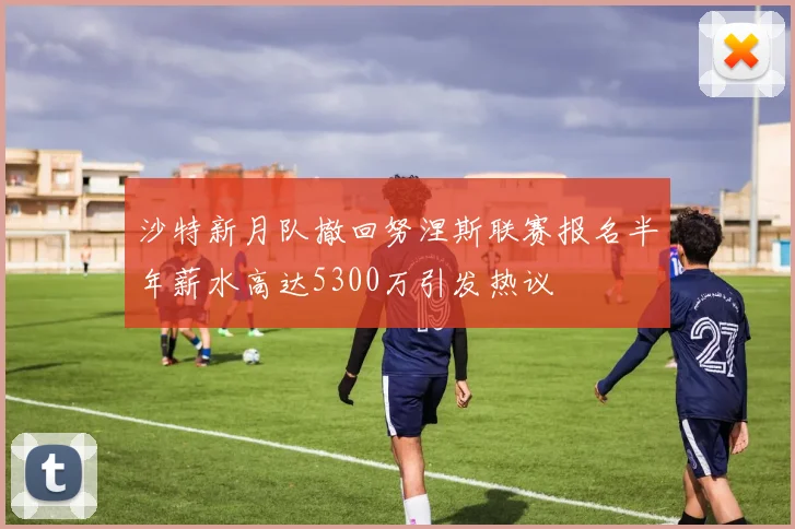 沙特新月队撤回努涅斯联赛报名半年薪水高达5300万引发热议
