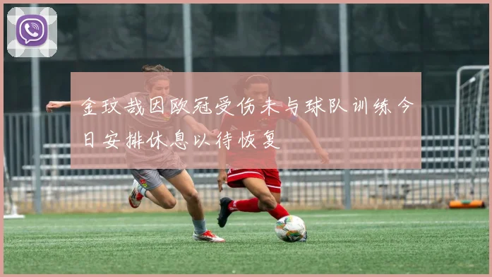 金玟哉因欧冠受伤未与球队训练今日安排休息以待恢复
