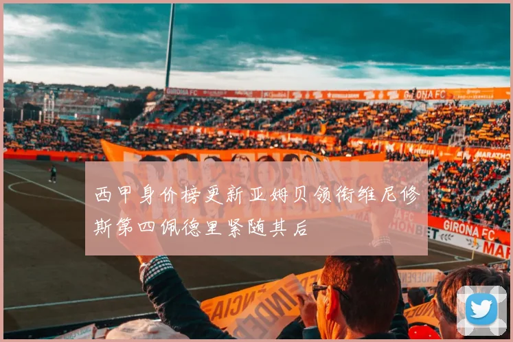 西甲身价榜更新亚姆贝领衔维尼修斯第四佩德里紧随其后