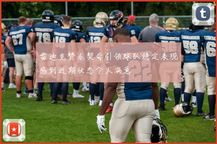 雷迪克赞东契奇引领球队稳定表现感到近期状态令人满意