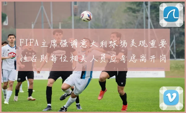 FIFA主席强调意大利球场美观重要性否则每位相关人员应考虑离开岗位