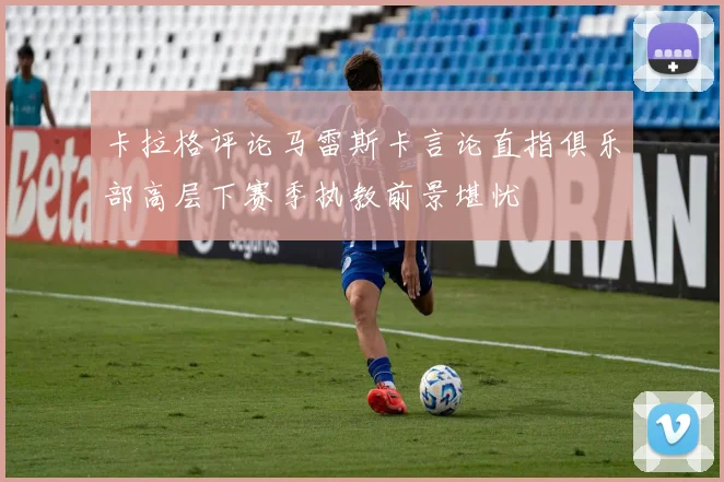 卡拉格评论马雷斯卡言论直指俱乐部高层下赛季执教前景堪忧