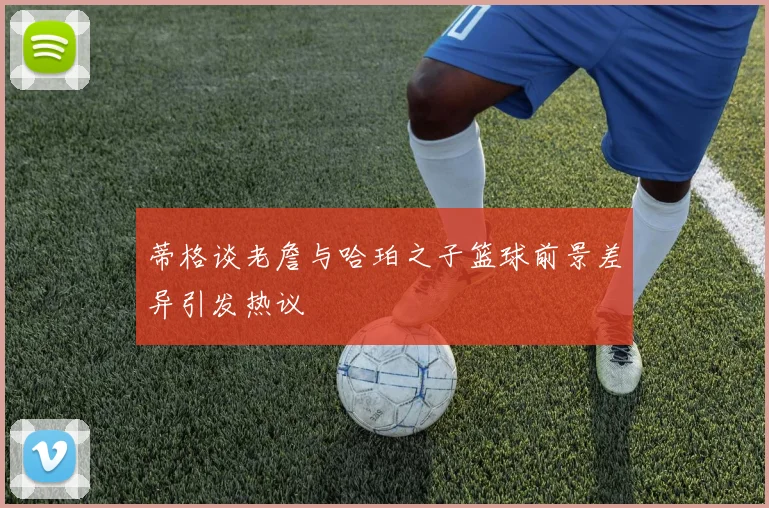 蒂格谈老詹与哈珀之子篮球前景差异引发热议