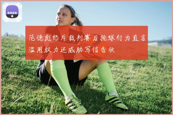 范德彪怒斥裁判赛后抢球行为直言滥用权力还威胁写信告状