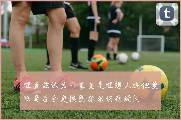 理查兹认为卡里克是理想人选但曼联是否会更换图赫尔仍存疑问