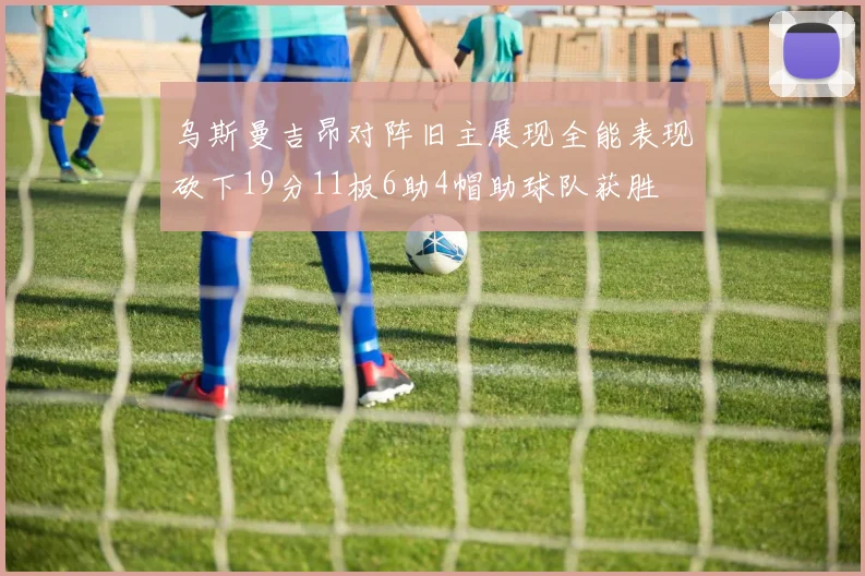 乌斯曼吉昂对阵旧主展现全能表现砍下19分11板6助4帽助球队获胜