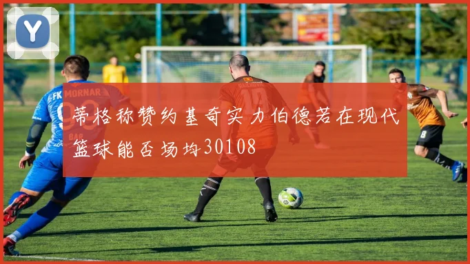 蒂格称赞约基奇实力伯德若在现代篮球能否场均30108