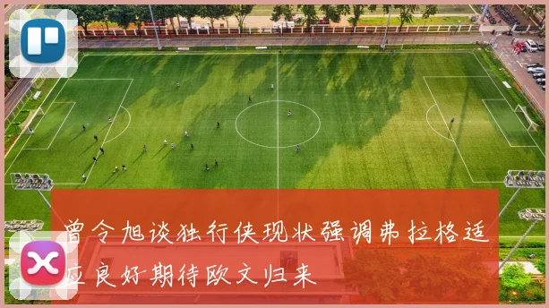 曾令旭谈独行侠现状强调弗拉格适应良好期待欧文归来