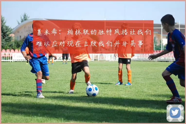 基米希：柏林联的独特风格让我们难以应对现在击败我们并非易事