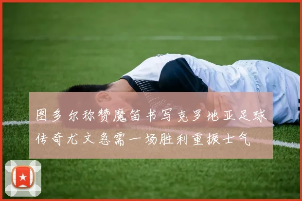 图多尔称赞魔笛书写克罗地亚足球传奇尤文急需一场胜利重振士气
