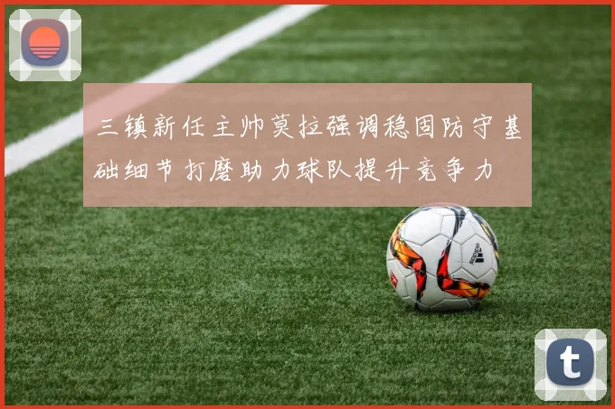 三镇新任主帅莫拉强调稳固防守基础细节打磨助力球队提升竞争力