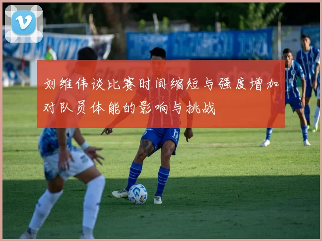 刘维伟谈比赛时间缩短与强度增加对队员体能的影响与挑战