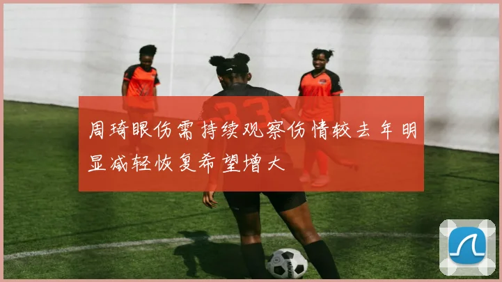 周琦眼伤需持续观察伤情较去年明显减轻恢复希望增大