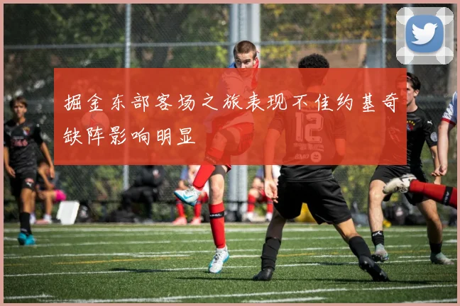 掘金东部客场之旅表现不佳约基奇缺阵影响明显