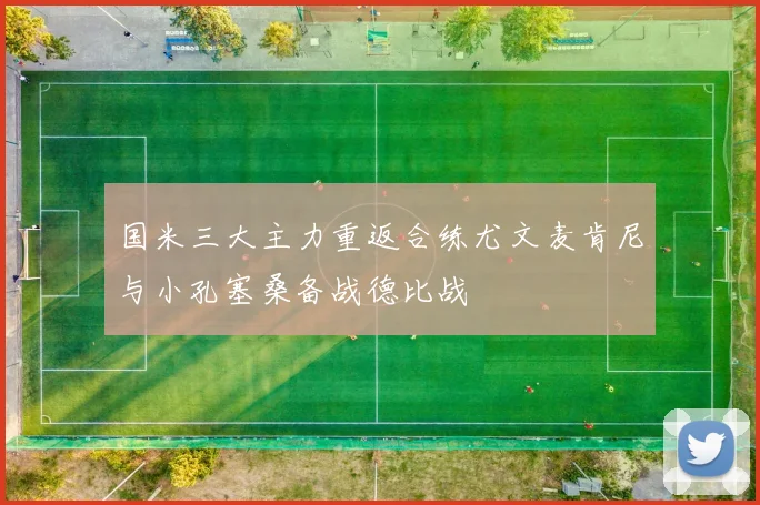国米三大主力重返合练尤文麦肯尼与小孔塞桑备战德比战