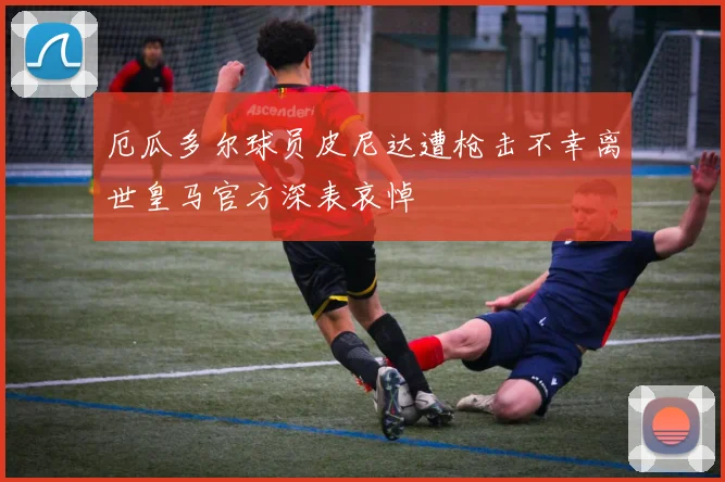 厄瓜多尔球员皮尼达遭枪击不幸离世皇马官方深表哀悼