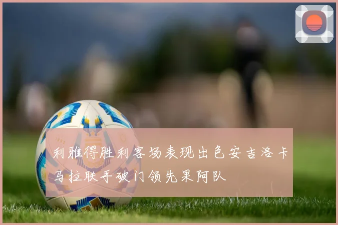 利雅得胜利客场表现出色安吉洛卡马拉联手破门领先果阿队