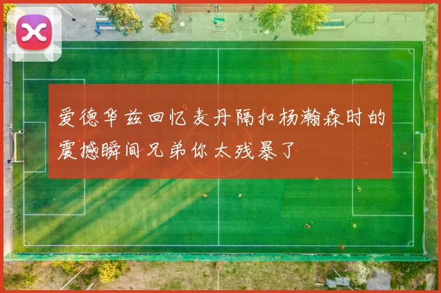 爱德华兹回忆麦丹隔扣杨瀚森时的震撼瞬间兄弟你太残暴了
