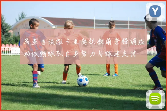 乌多吉谈维卡里奥执教前景强调成功依赖球队自身努力与球迷支持