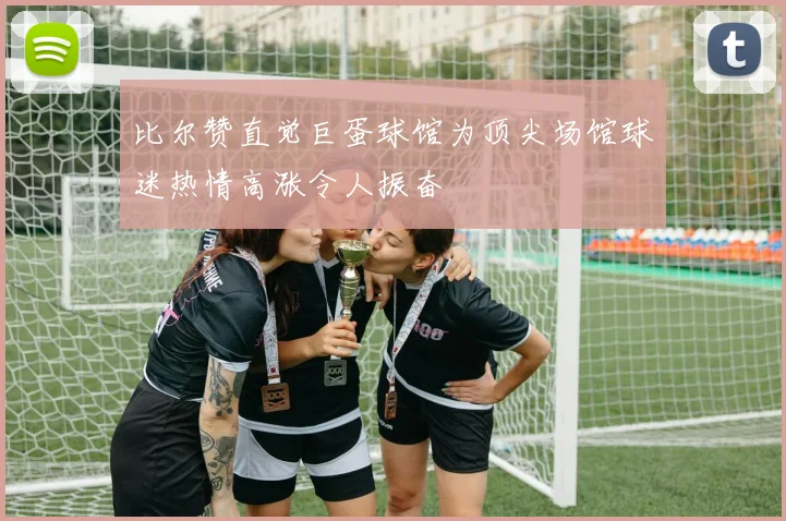 比尔赞直觉巨蛋球馆为顶尖场馆球迷热情高涨令人振奋